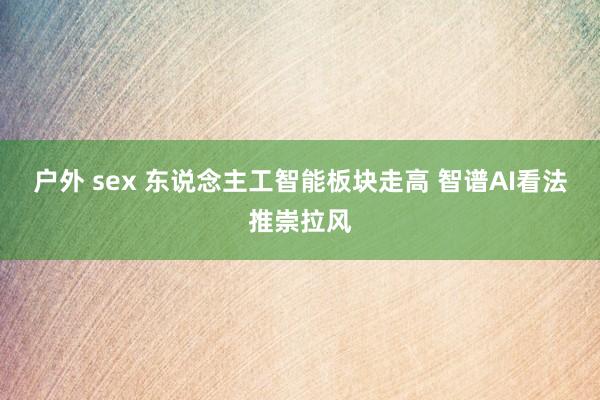 户外 sex 东说念主工智能板块走高 智谱AI看法推崇拉风