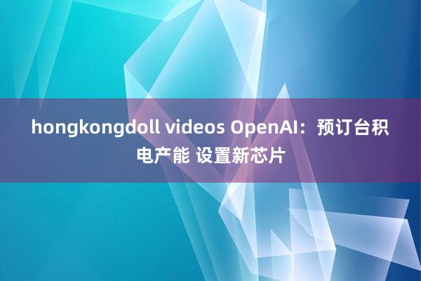 hongkongdoll videos OpenAI：预订台积电产能 设置新芯片