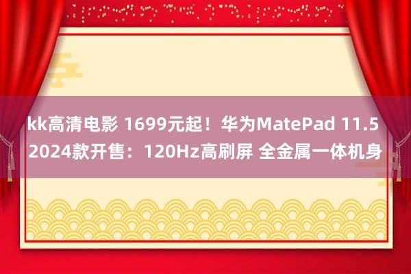 kk高清电影 1699元起！华为MatePad 11.5 2024款开售：120Hz高刷屏 全金属一体机身