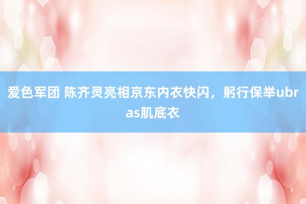 爱色军团 陈齐灵亮相京东内衣快闪，躬行保举ubras肌底衣