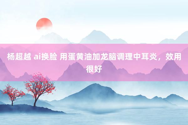 杨超越 ai换脸 用蛋黄油加龙脑调理中耳炎，效用很好