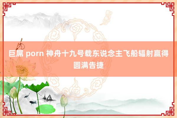 巨屌 porn 神舟十九号载东说念主飞船辐射赢得圆满告捷