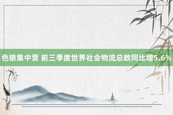 色狼集中营 前三季度世界社会物流总数同比增5.6%