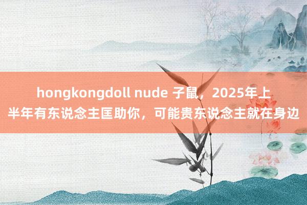 hongkongdoll nude 子鼠，2025年上半年有东说念主匡助你，可能贵东说念主就在身边