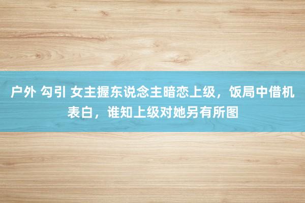 户外 勾引 女主握东说念主暗恋上级，饭局中借机表白，谁知上级对她另有所图