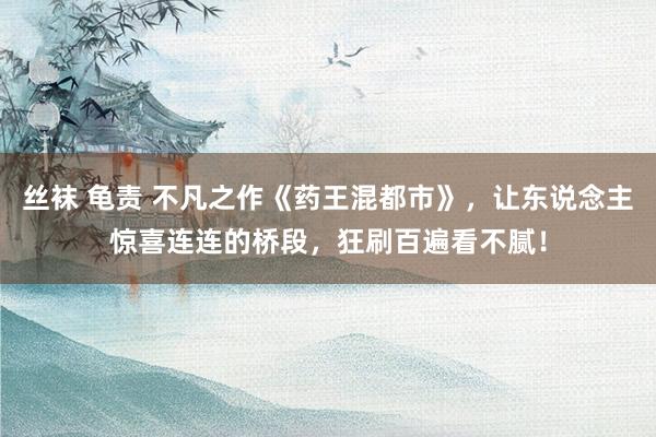 丝袜 龟责 不凡之作《药王混都市》，让东说念主惊喜连连的桥段，狂刷百遍看不腻！