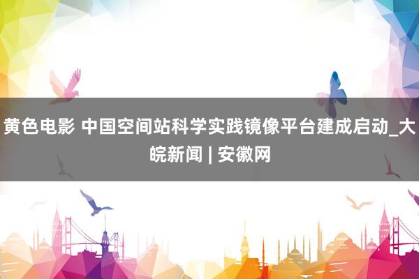 黄色电影 中国空间站科学实践镜像平台建成启动_大皖新闻 | 安徽网