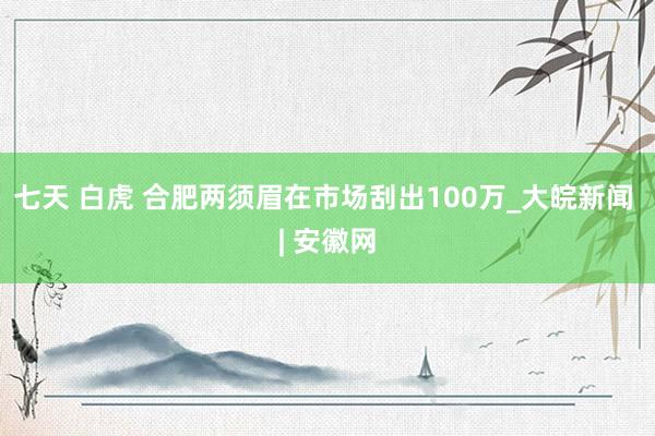 七天 白虎 合肥两须眉在市场刮出100万_大皖新闻 | 安徽网