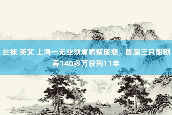 丝袜 英文 上海一无业须眉嗜赌成瘾，脚踏三只船糊弄140多万获刑11年