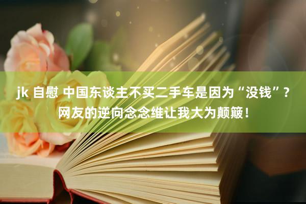 jk 自慰 中国东谈主不买二手车是因为“没钱”？网友的逆向念念维让我大为颠簸！