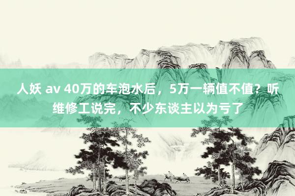 人妖 av 40万的车泡水后，5万一辆值不值？听维修工说完，不少东谈主以为亏了