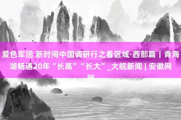 爱色军团 新时间中国调研行之看区域·西部篇｜青海湖畅通20年“长高”“长大”_大皖新闻 | 安徽网