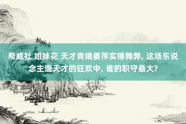 希威社 姐妹花 天才青娥姜萍实锤舞弊， 这场东说念主造天才的狂欢中， 谁的职守最大?