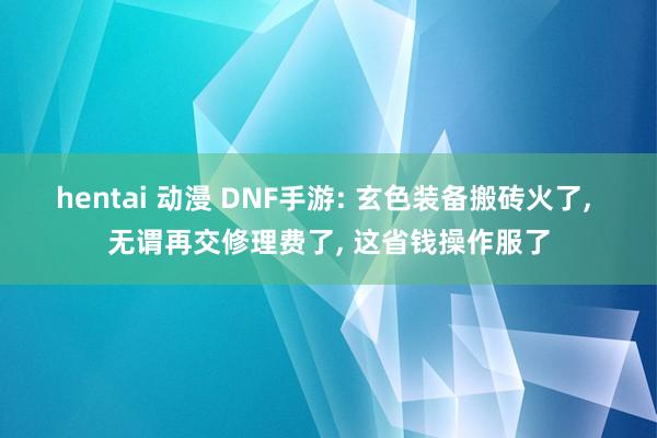 hentai 动漫 DNF手游: 玄色装备搬砖火了， 无谓再交修理费了， 这省钱操作服了