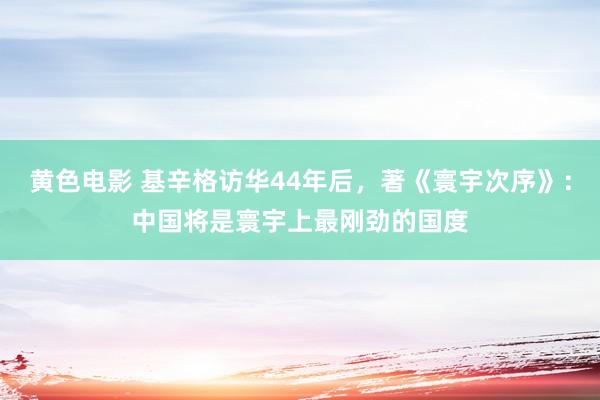 黄色电影 基辛格访华44年后，著《寰宇次序》：中国将是寰宇上最刚劲的国度