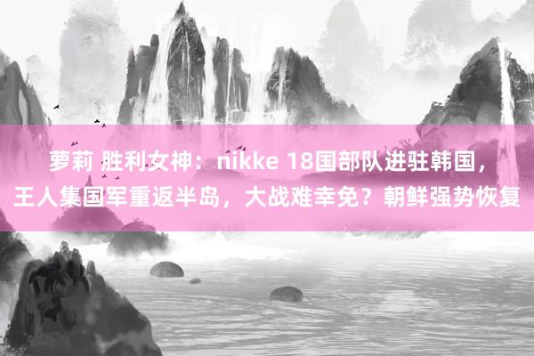 萝莉 胜利女神：nikke 18国部队进驻韩国，王人集国军重返半岛，大战难幸免？朝鲜强势恢复