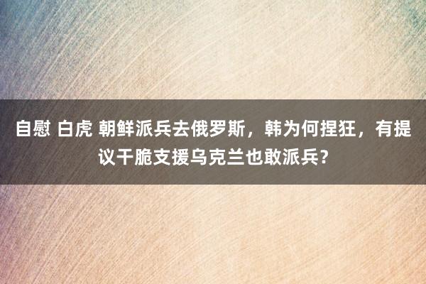 自慰 白虎 朝鲜派兵去俄罗斯，韩为何捏狂，有提议干脆支援乌克兰也敢派兵？