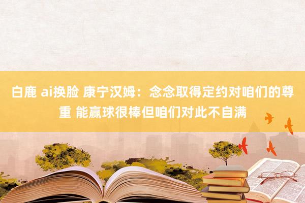 白鹿 ai换脸 康宁汉姆：念念取得定约对咱们的尊重 能赢球很棒但咱们对此不自满