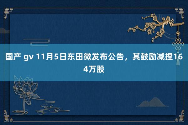 国产 gv 11月5日东田微发布公告，其鼓励减捏164万股