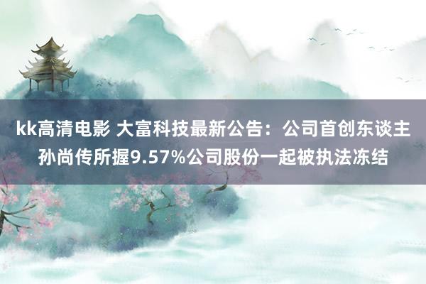 kk高清电影 大富科技最新公告：公司首创东谈主孙尚传所握9.57%公司股份一起被执法冻结