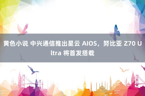 黄色小说 中兴通信推出星云 AIOS，努比亚 Z70 Ultra 将首发搭载