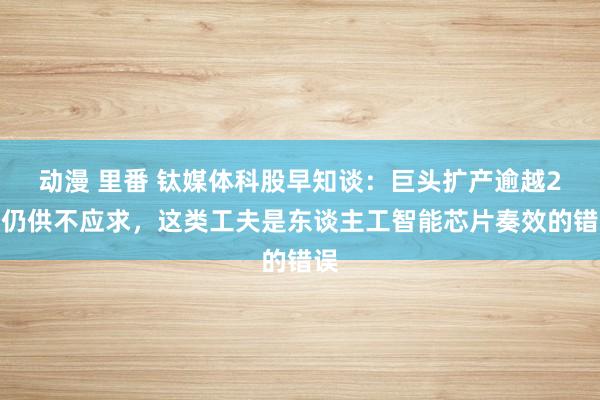 动漫 里番 钛媒体科股早知谈：巨头扩产逾越2倍仍供不应求，这类工夫是东谈主工智能芯片奏效的错误