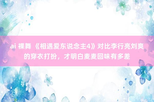 ai 裸舞 《相遇爱东说念主4》对比李行亮刘爽的穿衣打扮，才明白麦麦回味有多差