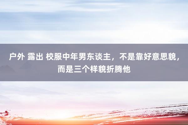 户外 露出 校服中年男东谈主，不是靠好意思貌，而是三个样貌折腾他