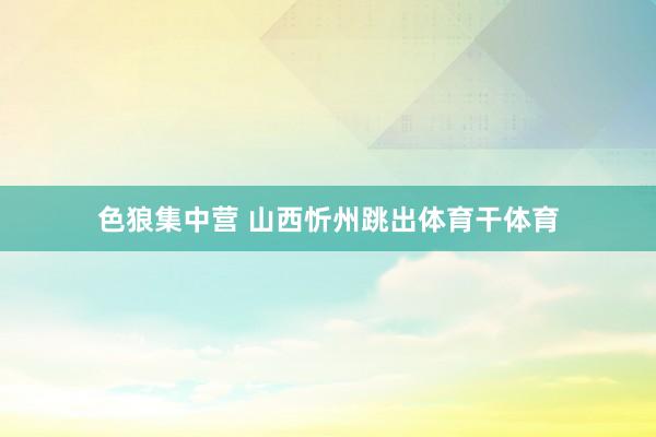 色狼集中营 山西忻州跳出体育干体育