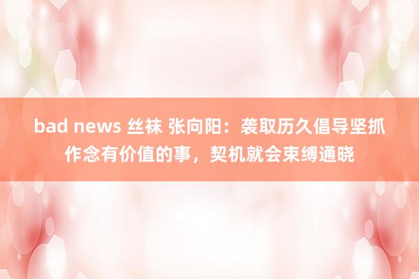 bad news 丝袜 张向阳：袭取历久倡导坚抓作念有价值的事，契机就会束缚通晓