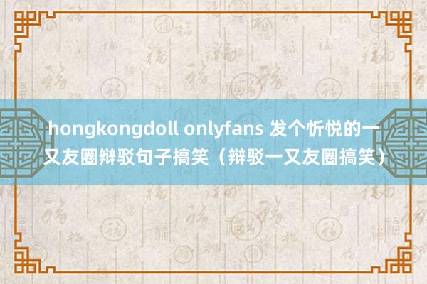 hongkongdoll onlyfans 发个忻悦的一又友圈辩驳句子搞笑（辩驳一又友圈搞笑）