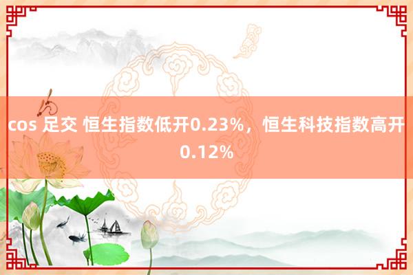 cos 足交 恒生指数低开0.23%，恒生科技指数高开0.12%