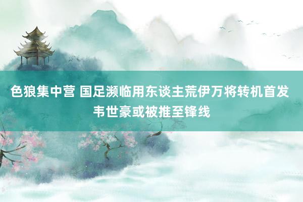 色狼集中营 国足濒临用东谈主荒伊万将转机首发 韦世豪或被推至锋线