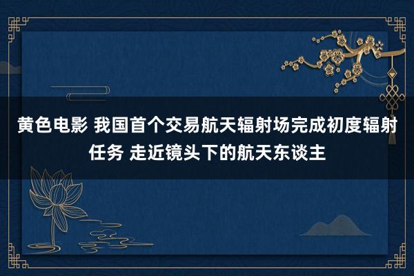 黄色电影 我国首个交易航天辐射场完成初度辐射任务 走近镜头下的航天东谈主