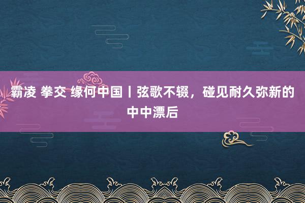 霸凌 拳交 缘何中国丨弦歌不辍，碰见耐久弥新的中中漂后