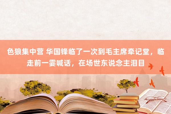 色狼集中营 华国锋临了一次到毛主席牵记堂，临走前一霎喊话，在场世东说念主泪目