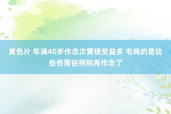 黄色片 年满40岁作念次胃镜受益多 毛病的是这些伤胃俗例别再作念了