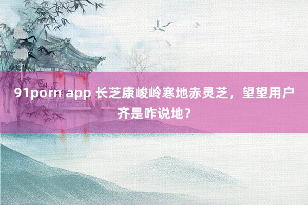 91porn app 长芝康峻岭寒地赤灵芝，望望用户齐是咋说地？