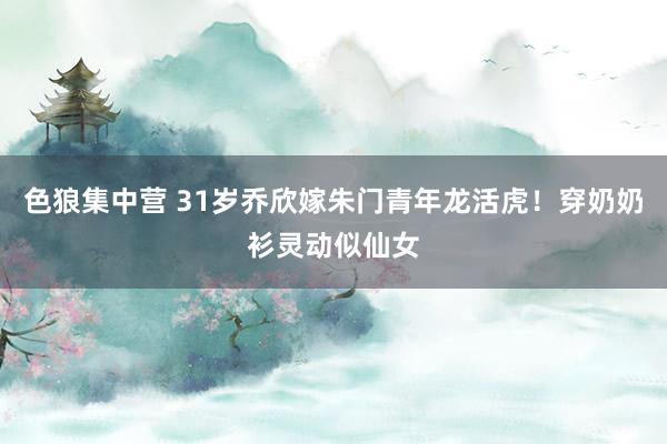 色狼集中营 31岁乔欣嫁朱门青年龙活虎！穿奶奶衫灵动似仙女