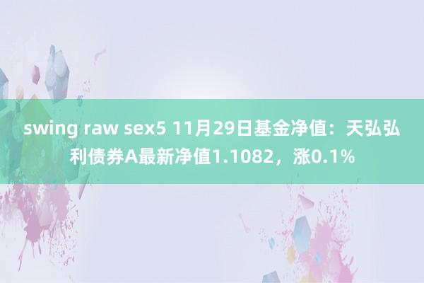 swing raw sex5 11月29日基金净值：天弘弘利债券A最新净值1.1082，涨0.1%