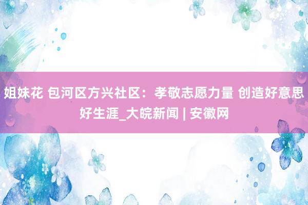 姐妹花 包河区方兴社区：孝敬志愿力量 创造好意思好生涯_大皖新闻 | 安徽网