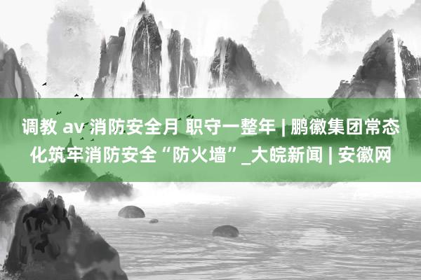 调教 av 消防安全月 职守一整年 | 鹏徽集团常态化筑牢消防安全“防火墙”_大皖新闻 | 安徽网