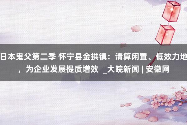 日本鬼父第二季 怀宁县金拱镇：清算闲置、低效力地，为企业发展提质增效  _大皖新闻 | 安徽网