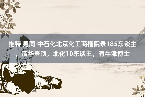 推特 男同 中石化北京化工商榷院录185东谈主，清华登顶，北化10东谈主，有牛津博士