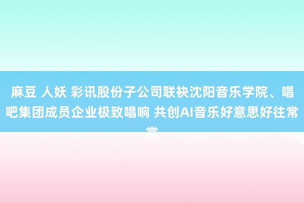 麻豆 人妖 彩讯股份子公司联袂沈阳音乐学院、唱吧集团成员企业极致唱响 共创AI音乐好意思好往常