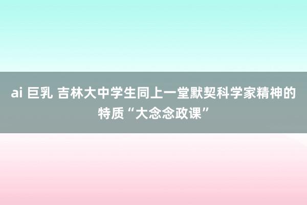 ai 巨乳 吉林大中学生同上一堂默契科学家精神的特质“大念念政课”