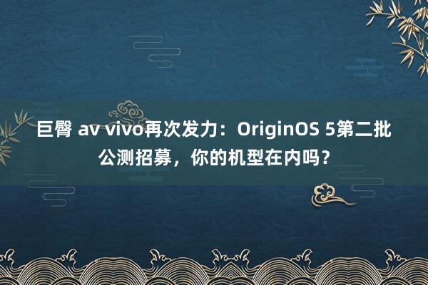 巨臀 av vivo再次发力：OriginOS 5第二批公测招募，你的机型在内吗？