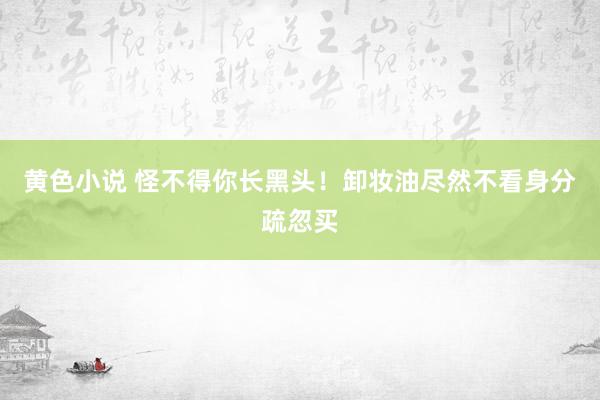 黄色小说 怪不得你长黑头！卸妆油尽然不看身分疏忽买