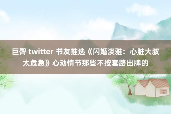 巨臀 twitter 书友推选《闪婚淡雅：心脏大叔太危急》心动情节那些不按套路出牌的