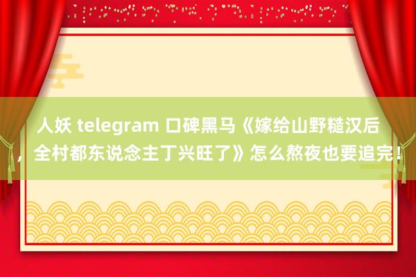 人妖 telegram 口碑黑马《嫁给山野糙汉后，全村都东说念主丁兴旺了》怎么熬夜也要追完！